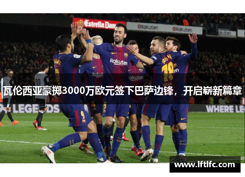 瓦伦西亚豪掷3000万欧元签下巴萨边锋，开启崭新篇章